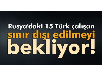 Rusya’da gözaltına alınan 15 Türk sınır dışı edilecek