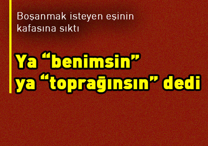 "Ya benimsin ya toprağın" dedi, öldürdü