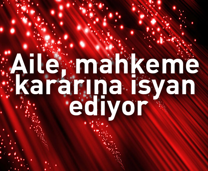 Aile mahkeme kararına isyan ediyor