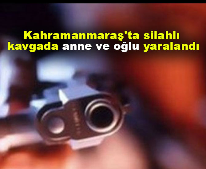 Kahramanmaraş'ta silahlı kavgada anne ve oğlu yaralandı