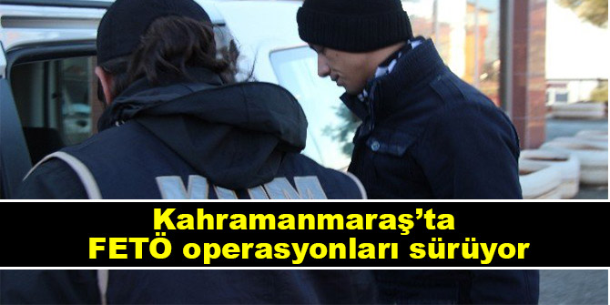 Kahramanmaraş FETÖ operasyonları sürüyor