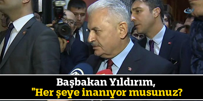 Başbakan Yıldırım, "Her şeye inanıyor musunuz?