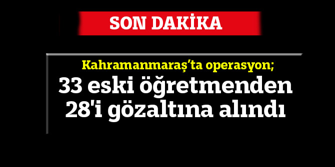 Kahramanmaraş’ta operasyon; 33 eski öğretmenden 28'i gözaltına alındı