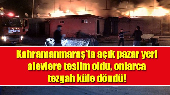 Kahramanmaraş'ta açık pazar yeri alevlere teslim oldu, onlarca tezgah küle döndü!
