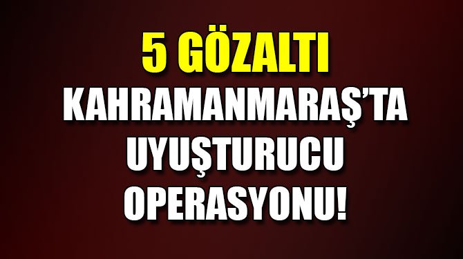 Kahramanmaraş’ta uyuşturucu operasyonu: 5 gözaltı