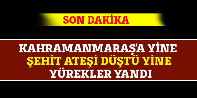 Kahramanmaraş'a yine şehit ateşi düştü yine yürekler yandı