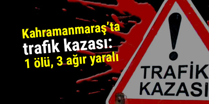 Kahramanmaraş’ta trafik kazası: 1 ölü, 3 ağır yaralı