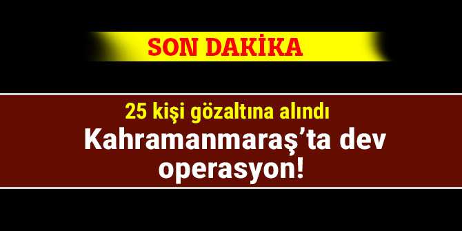 Kahramanmaraş’ta dev operasyon! 25 kişi gözaltına alındı