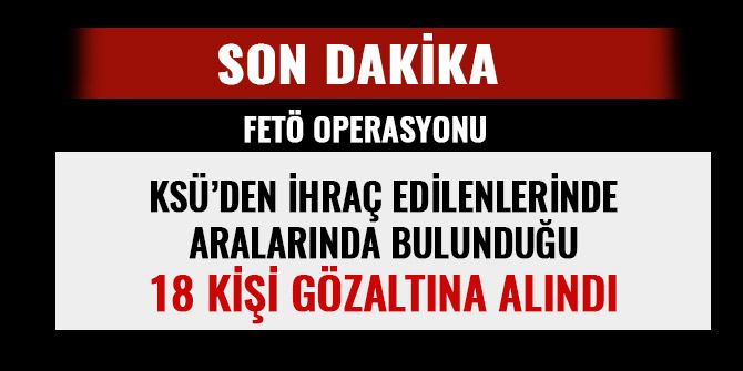 KSÜ’DEN İHRAÇ EDİLENLERİNDE ARALARINDA BULUNDUĞU 18 KİŞİ GÖZALTINA ALINDI