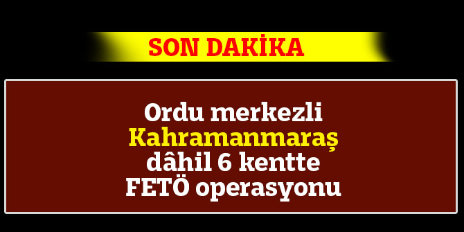 ORDU MERKEZLİ KAHRAMANMARAŞ DÂHİL 6 İLDE FETÖ OPERASYONU