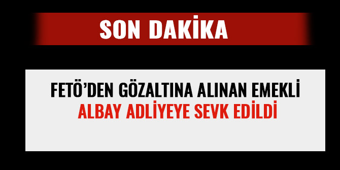 FETÖ’DEN GÖZALTINA ALINAN EMEKLİ ALBAY ADLİYEYE SEVK EDİLDİ