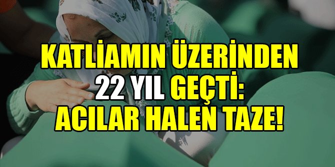 KATLİAMIN ÜZERİNDEN 22 YIL GEÇTİ: ACILAR HALEN TAZE