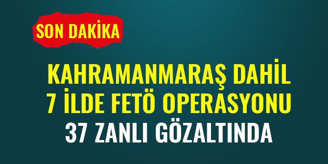 KAHRAMANMARAŞ DAHİL 7 İLDE FETÖ OPERASYONU: 37 ZANLI GÖZALTINDA