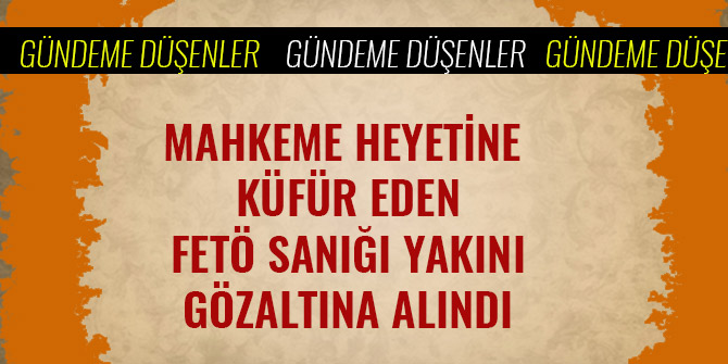 MAHKEME HEYETİNE KÜFÜR EDEN FETÖ SANIĞI YAKINI GÖZALTINA ALINDI