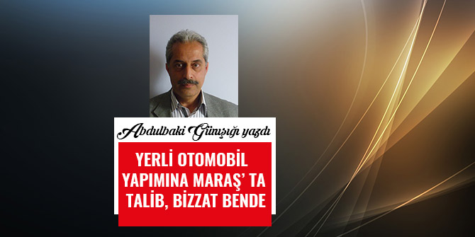 YERLİ  OTOMOBİL  YAPIMINA  MARAŞ’ TA  TALİB, BİZZAT BENDE