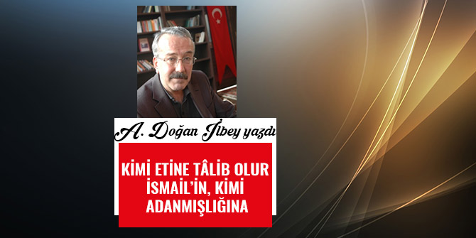 KİMİ ETİNE TÂLİB OLUR İSMAİL’İN, KİMİ ADANMIŞLIĞINA