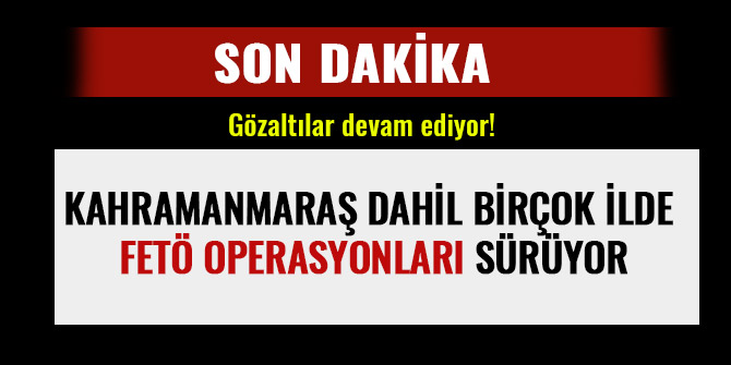 KAHRAMANMARAŞ DAHİL BİRÇOK İLDE FETÖ OPERASYONLARI SÜRÜYOR