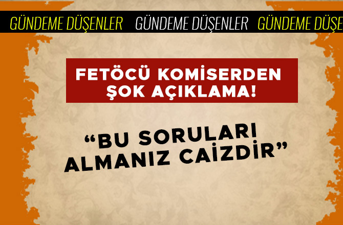 FETÖCÜ KOMİSERDEN ŞOK AÇIKLAMA! "BU SORULARI ALMANIZ CAİZDİR"