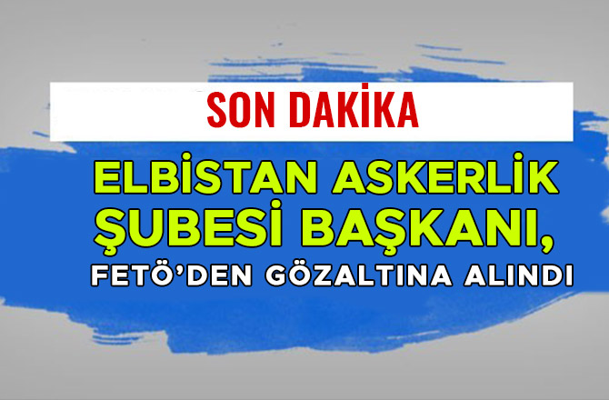 ELBİSTAN ASKERLİK ŞUBESİ BAŞKANI, FETÖ’DEN GÖZALTINA ALINDI