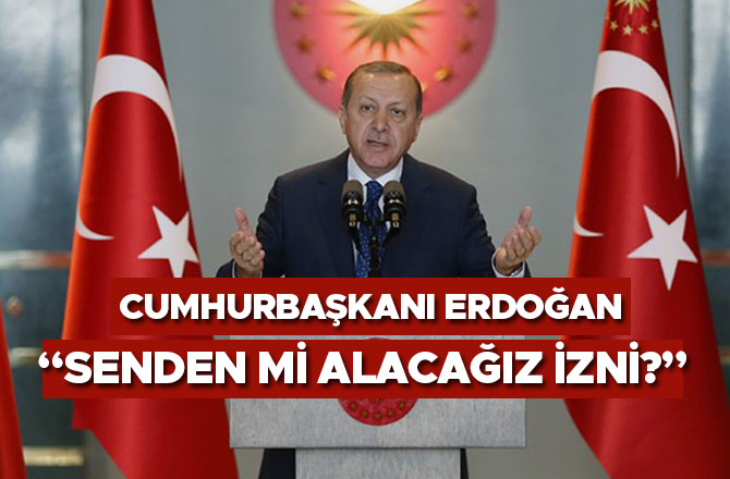 CUMHURBAŞKANI ERDOĞAN: “SENDEN Mİ ALACAĞIZ İZNİ?”