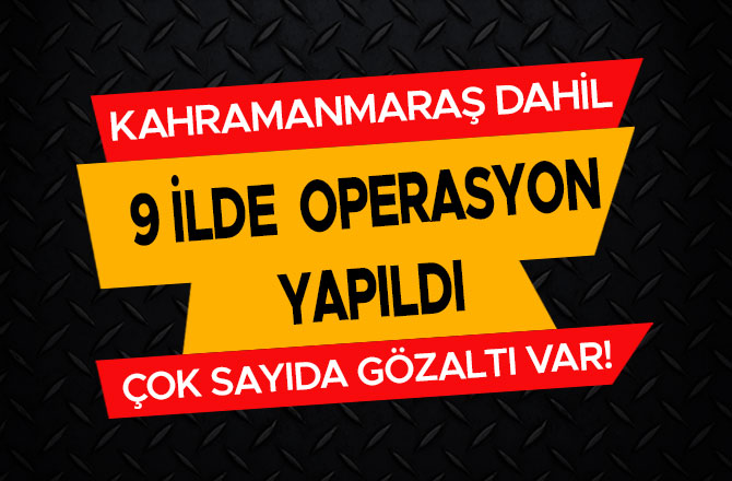 KAHRAMANMARAŞ DAHİL 9 İLDE OPERASYON YAPILDI