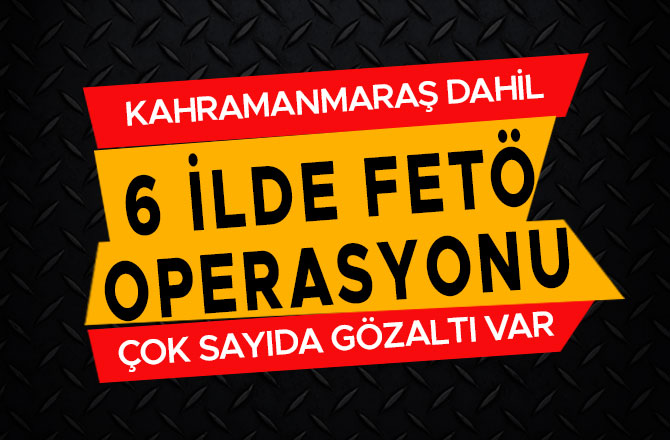 KAHRAMANMARAŞ DAHİL 6 İLDE FETÖ OPERASYONU
