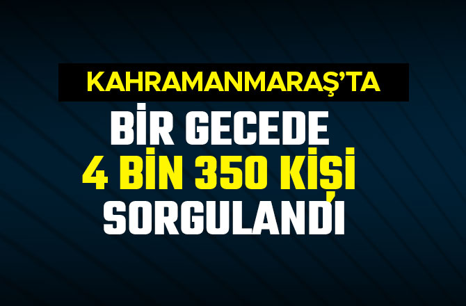 KAHRAMANMARAŞ’TA BİR GECEDE 4 BİN 350 KİŞİ SORGULANDI