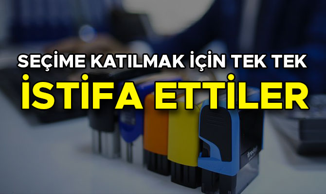 SEÇİME KATILMAK İÇİN TEK TEK İSTİFA ETTİLER