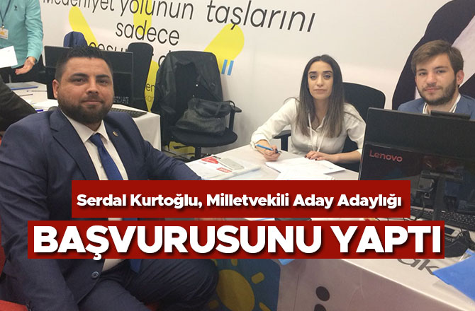 SERDAL KURTOĞLU, MİLLETVEKİLİ ADAY ADAYLIĞI BAŞVURUSUNU YAPTI