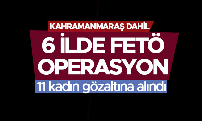 Kahramanmaraş dahil 6 ilde fetö operasyonu:11 kadın gözaltına alındı