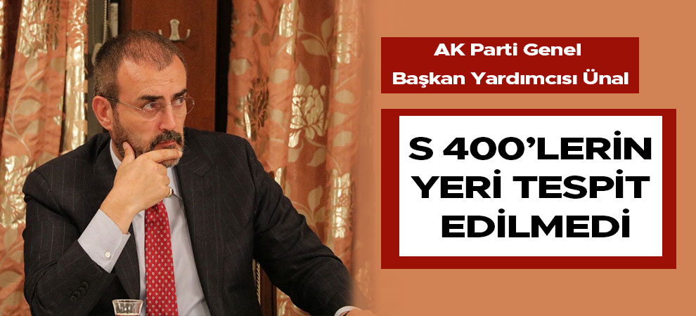 AK Parti Genel Başkan Yardımcısı Ünal: S 400’lerin yeri tespit edilmedi
