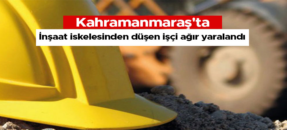 Kahramanmaraş'ta inşaat iskelesinden düşen işçi ağır yaralandı
