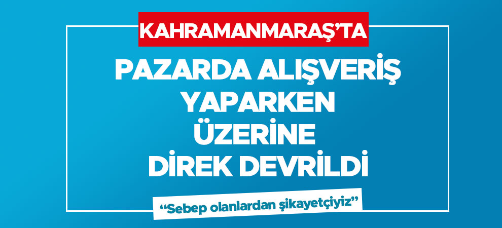 Kahramanmaraş'ta pazarda alışveriş yaparken üzerine direk devrildi