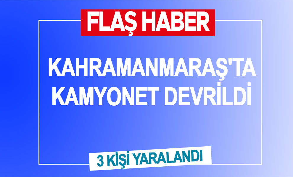 Kahramanmaraş'ta kamyonet devrildi: 3 kişi yaralandı