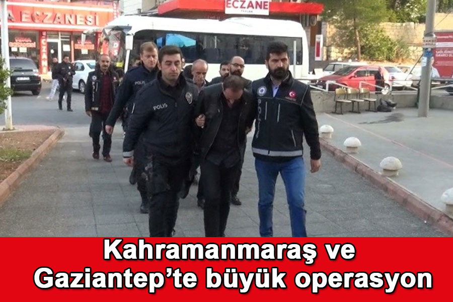 Kahramanmaraş ve Gaziantep’te büyük operasyon