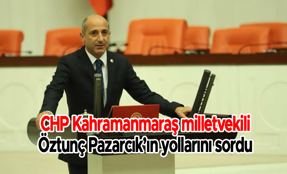 CHP Kahramanmaraş milletvekili Öztunç Pazarcık’ın yollarını sordu