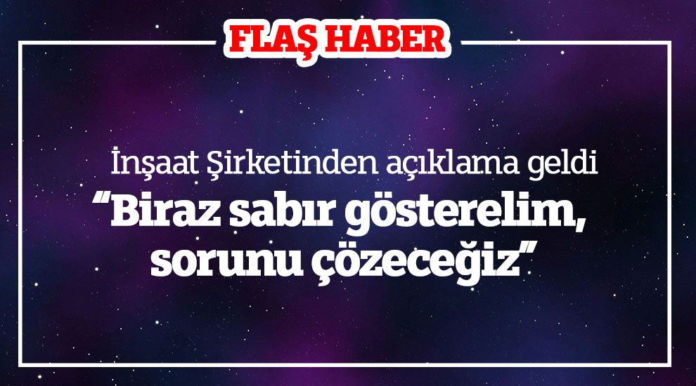 İnşaat Şirketinden açıklama geldi “Biraz sabır gösterelim, sorunu çözeceğiz”