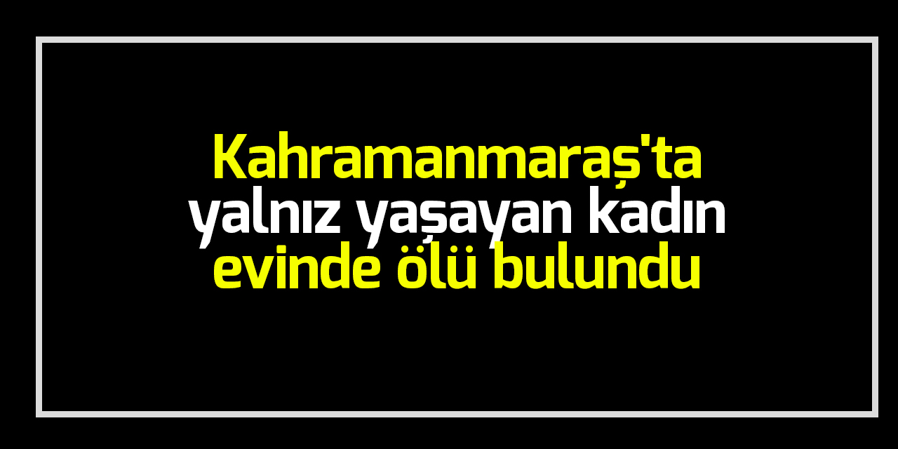 Kahramanmaraş’ta yalnız yaşayan kadın evinde ölü bulundu