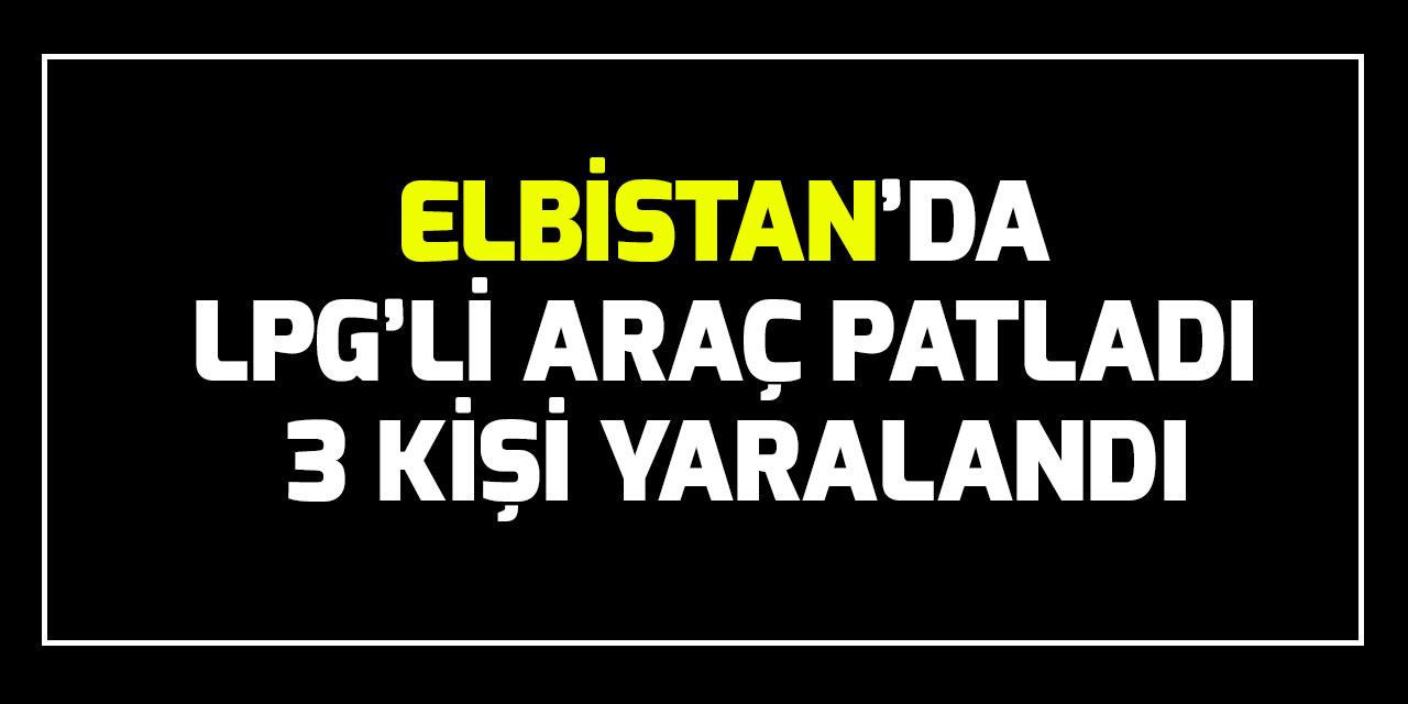Elbistan’da LPG’li araç patladı 3 kişi yaralandı