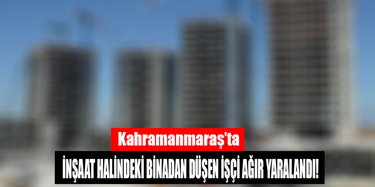 Kahramanmaraş'ta inşaat halindeki binadan düşen işçi ağır yaralandı