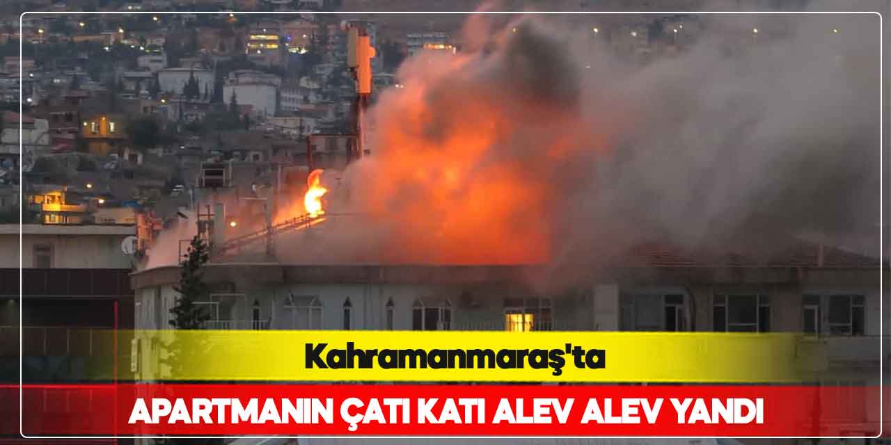Kahramanmaraş’ta apartmanın çatı katı alev alev yandı