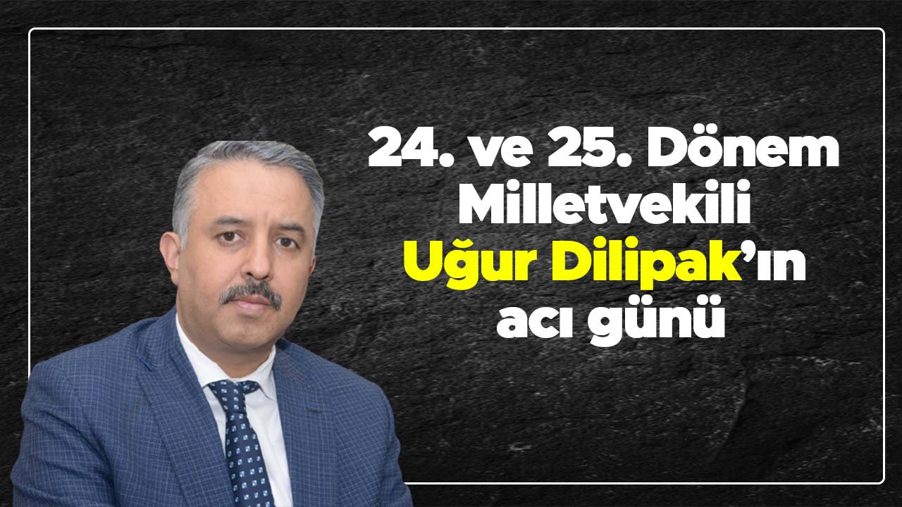 24 ve 25. Dönem Milletvekili Dilipak’ın acı günü