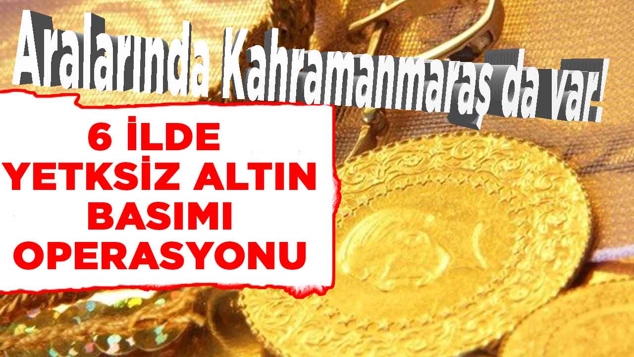 Aralarında Kahramanmaraş da var! 6 ilde izinsiz basılmış altın operasyonu