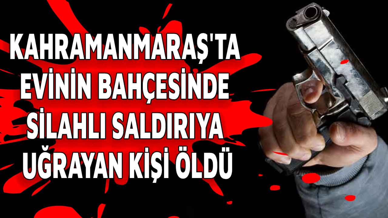 Kahramanmaraş'ta evinin bahçesinde silahlı saldırıya uğrayan kişi öldü