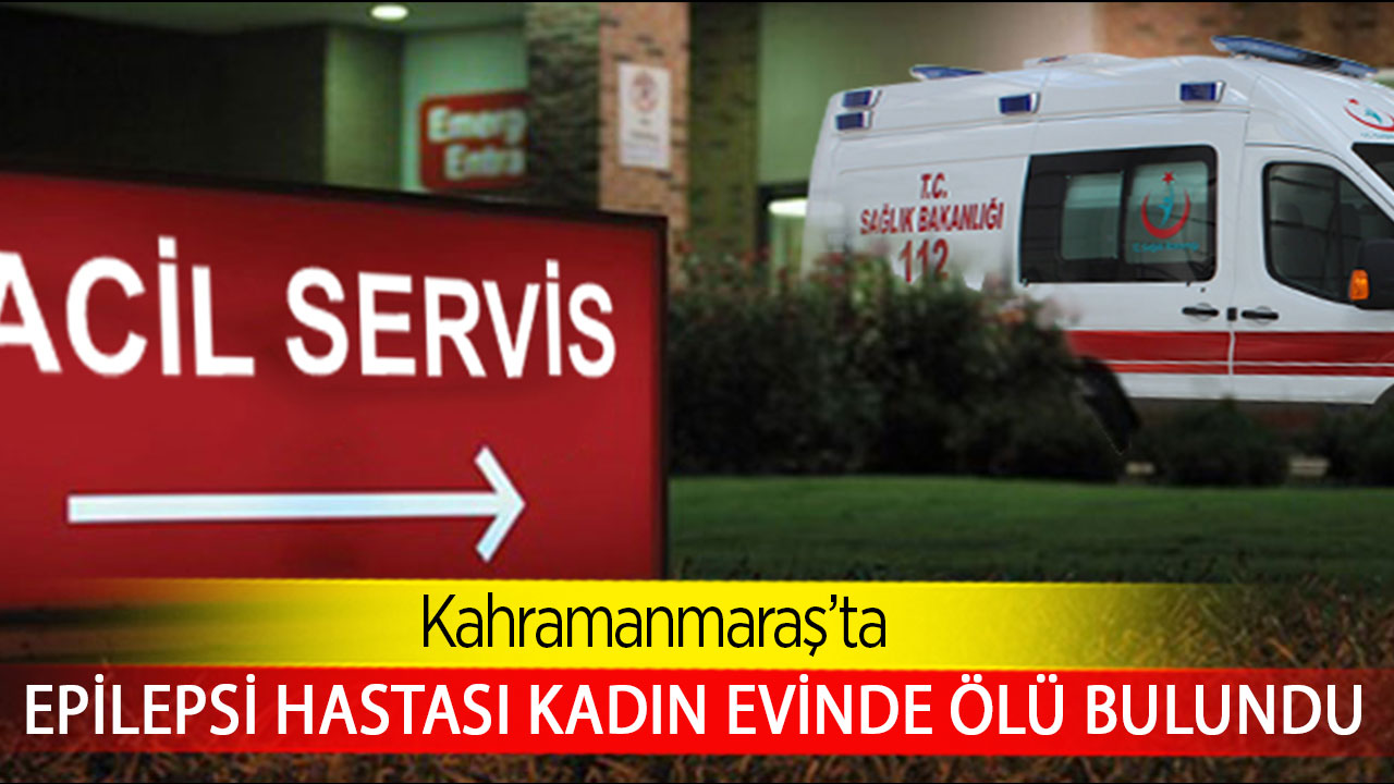 Kahramanmaraş’ta epilepsi hastası kadın evinde ölü bulundu